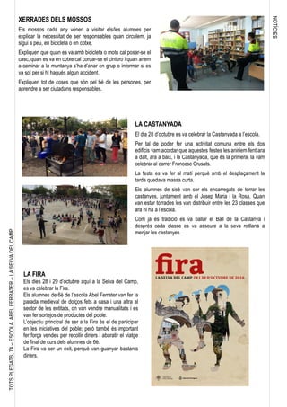 NOTÍCIES
TOTSPLEGATS,74–ESCOLAABELFERRATER–LASELVADELCAMP
LA FIRA
Els dies 28 i 29 d’octubre aquí a la Selva del Camp,
es va celebrar la Fira.
Els alumnes de 6è de l’escola Abel Ferrater van fer la
parada medieval de dolços fets a casa i una altra al
sector de les entitats, on van vendre manualitats i es
van fer sortejos de productes del poble.
L’objectiu principal de ser a la Fira és el de participar
en les iniciatives del poble; però també és important
fer força vendes per recollir diners i abaratir el viatge
de final de curs dels alumnes de 6è.
La Fira va ser un èxit, perquè van guanyar bastants
diners.
LA CASTANYADA
El dia 28 d’octubre es va celebrar la Castanyada a l’escola.
Per tal de poder fer una activitat comuna entre els dos
edificis vam acordar que aquestes festes les aniríem fent ara
a dalt, ara a baix, i la Castanyada, que és la primera, la vam
celebrar al carrer Francesc Crusats.
La festa es va fer al matí perquè amb el desplaçament la
tarda quedava massa curta.
Els alumnes de sisè van ser els encarregats de torrar les
castanyes, juntament amb el Josep Maria i la Rosa. Quan
van estar torrades les van distribuir entre les 23 classes que
ara hi ha a l’escola.
Com ja és tradició es va ballar el Ball de la Castanya i
després cada classe es va asseure a la seva rotllana a
menjar les castanyes.
XERRADES DELS MOSSOS
Els mossos cada any vénen a visitar els/les alumnes per
explicar la necessitat de ser responsables quan circulem, ja
sigui a peu, en bicicleta o en cotxe.
Expliquen que quan es va amb bicicleta o moto cal posar-se el
casc, quan es va en cotxe cal cordar-se el cinturo i quan anem
a caminar a la muntanya s’ha d’anar en grup o informar si es
va sol per si hi hagués algun accident.
Expliquen tot de coses que són pel bé de les persones, per
aprendre a ser ciutadans responsables.
 