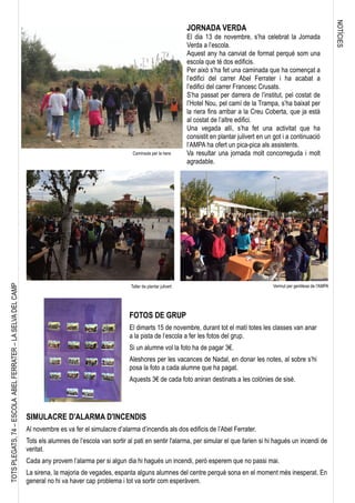 NOTÍCIES
TOTSPLEGATS,74–ESCOLAABELFERRATER–LASELVADELCAMP
JORNADA VERDA
El dia 13 de novembre, s’ha celebrat la Jornada
Verda a l’escola.
Aquest any ha canviat de format perquè som una
escola que té dos edificis.
Per això s’ha fet una caminada que ha començat a
l’edifici del carrer Abel Ferrater i ha acabat a
l’edifici del carrer Francesc Crusats.
S’ha passat per darrera de l’institut, pel costat de
l’Hotel Nou, pel camí de la Trampa, s’ha baixat per
la riera fins arribar a la Creu Coberta, que ja està
al costat de l’altre edifici.
Una vegada allí, s’ha fet una activitat que ha
consistit en plantar julivert en un got i a continuació
l’AMPA ha ofert un pica-pica als assistents.
Va resultar una jornada molt concorreguda i molt
agradable.
Caminada per la riera
Taller de plantar julivert Vermut per gentilesa de l'AMPA
FOTOS DE GRUP
El dimarts 15 de novembre, durant tot el matí totes les classes van anar
a la pista de l’escola a fer les fotos del grup.
Si un alumne vol la foto ha de pagar 3€.
Aleshores per les vacances de Nadal, en donar les notes, al sobre s’hi
posa la foto a cada alumne que ha pagat.
Aquests 3€ de cada foto aniran destinats a les colònies de sisè.
SIMULACRE D'ALARMA D'INCENDIS
Al novembre es va fer el simulacre d’alarma d’incendis als dos edificis de l’Abel Ferrater.
Tots els alumnes de l’escola van sortir al pati en sentir l'alarma, per simular el que farien si hi hagués un incendi de
veritat.
Cada any provem l’alarma per si algun dia hi hagués un incendi, però esperem que no passi mai.
La sirena, la majoria de vegades, espanta alguns alumnes del centre perquè sona en el moment més inesperat. En
general no hi va haver cap problema i tot va sortir com esperàvem.
 
