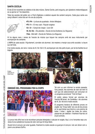 NOTÍCIES
TOTSPLEGATS,74–ESCOLAABELFERRATER–LASELVADELCAMP
SANTA CECÍLIA
El dia 22 de novembre es celebra el dia dels músics, Santa Cecília, però enguany, per qüestions meteorològiques
es va ajornar al 7 de desembre.
Totes les escoles del poble van a l’Hort d’Iglésies a celebrar aquest dia cantant cançons. Cada grup canta una
cançó diferent i entre tots se’n fa una de conjunta.
Hi ha alguns nens i nenes de l’escola de música que toquen les cançons amb els seus instruments per
acompanyar els cantaires.
L’AMPA de cada escola i l'Ajuntament, conviden als alumnes i als mestres a menjar coca amb xocolata i a beure
suc de fruita.
A la nostra escola, els nens i nenes de 4t, 5è i 6è A i B, acompanyen als més petit al parc, per tal de facilitar-los el
trajecte.
●P3 i P4 -- La lluna és quadrada - Antoni Miralpeix
●P5 i 1r -- El meu coet - Popular anglesa
●2n i 3r -- Cançó de s’espai - Lluís Gili
●4t, 5è i 6è -- Els planetes - Escola de les Avellanes (La Noguera)
●Tots - Allà dalt! - Escola de Tartareu (La Noguera)
Tal com us vam informar la revista passada,
l’any passat, tres alumnes de sisè van tenir la
sort que els seleccionessin per concursar en
un programa anomenat “ Fish & Chips”.
El públic estava format per alumnes de
l’escola Mil·lenari, de Cardedeu i els alumnes
de 4t, 5è i 6è de la nostra escola.
El programa tractava de diferents proves en
anglès: les “Crazy balls” era una de les proves
en la qual tenies que tirar-te a una piscina de
boles i trobar i agafar les boles de colors,
passar-les pel detector i finalment ficar-les en
el pot correcte.
La prova més difícil era la de reconèixer paraules lletrejades o calcular en anglès. Aquí, si no l’encertes reps una
dutxa d’una substància mucosa de color verd que fa força fàstic.
Durant tot el concurs van anar igualats, finalment la nostra escola va guanyar el concurs i els van donar com a
premi una càmera GoPro.
EMISSIÓ DEL PROGRAMA FISH & CHIPS
Imatges
capturades de
Canal Camp
Imatge capturada
de TV3 a la carta
 