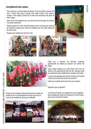 NOTÍCIES
TOTSPLEGATS,74–ESCOLAABELFERRATER–LASELVADELCAMP
Com cada any, uns dies abans de Nadal, el tió ha arribat a l’escola. Els
nens i nenes l’han anat a buscar amb molta il·lusió, l’han portat a
l’escola i l’han abrigat. Durant tot el mes l’han alimentat amb pells de
fruita i aigua.
Quan el tió s’ha engreixat prou, els alumnes l’han fet cagar tot cantant-
li la cançó tradicional.
També aquest dia, l’últim dia del trimestre s’han reunit tots els alumnes
de l’escola al gimnàs per cantar les nadales que han estat preparant
els últims dies.
Enguany les nadales són de tot el món.
CELEBRACIÓ DEL NADAL
Cada any a l’escola, els alumnes, preparen
guarniments de Nadal per decorar els carrers del
poble.
Cada classe disposa d’un petit arbret que l’han de
decorar amb guarniments fets per ells. Aquests avets
es reparteixen pels establiments o botigues del poble.
La gent que passeja pels carrers sempre se'ls queda
mirant per això els hem de fer ben bonics!!!
Cada any, el poble està més bonic que l’anterior.
Esperem que us agradin!!
Enguany, hem preparat més guarniments per poder-los
vendre el dia 10 de desembre al mercat que es fa en
motiu de la recollida de diners per la Marató.
La Coral de l'escola, una vegada més, ha enregistrat
dues nadales per poder ser emeses per Canal Camp i
pels carrers durant les Festes.
 