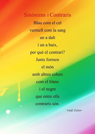 Sinònims i Contraris
Blau com el cel
vermell com la sang
un a dalt
i un a baix,
per què el contrari?
Junts formen
el món
amb altres colors
com el blanc
i el negre
que entre ells
contraris són.
NoelNoelNoelNoel DotorDotorDotorDotor
 