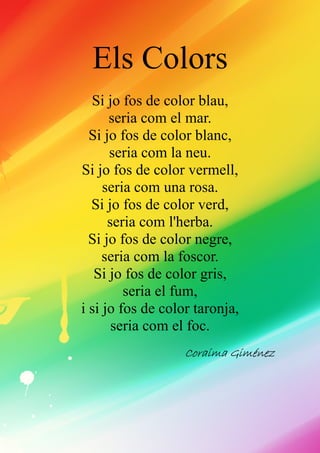 Els Colors
Si jo fos de color blau,
seria com el mar.
Si jo fos de color blanc,
seria com la neu.
Si jo fos de color vermell,
seria com una rosa.
Si jo fos de color verd,
seria com l'herba.
Si jo fos de color negre,
seria com la foscor.
Si jo fos de color gris,
seria el fum,
i si jo fos de color taronja,
seria com el foc.
CoraimaCoraimaCoraimaCoraima GimGimGimGimééééneznezneznez
 