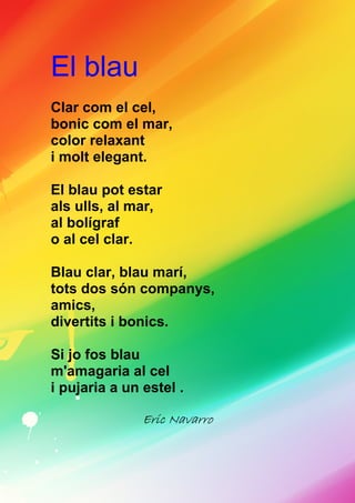 El blau
Clar com el cel,
bonic com el mar,
color relaxant
i molt elegant.
El blau pot estar
als ulls, al mar,
al bolígraf
o al cel clar.
Blau clar, blau marí,
tots dos són companys,
amics,
divertits i bonics.
Si jo fos blau
m'amagaria al cel
i pujaria a un estel .
Eric NavarroEric NavarroEric NavarroEric Navarro
 