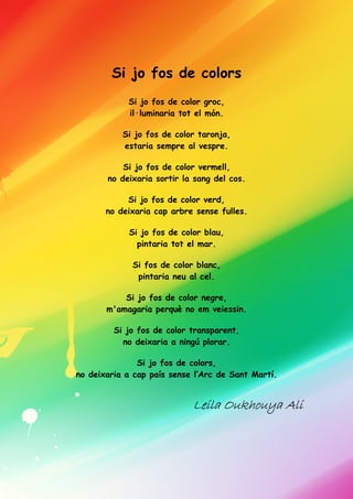Si jo fos de colors
Si jo fos de color groc,
il·luminaria tot el món.
Si jo fos de color taronja,
estaria sempre al vespre.
Si jo fos de color vermell,
no deixaria sortir la sang del cos.
Si jo fos de color verd,
no deixaria cap arbre sense fulles.
Si jo fos de color blau,
pintaria tot el mar.
Si fos de color blanc,
pintaria neu al cel.
Si jo fos de color negre,
m'amagaria perquè no em veiessin.
Si jo fos de color transparent,
no deixaria a ningú plorar.
Si jo fos de colors,
no deixaria a cap país sense l’Arc de Sant Martí.
LeilaLeilaLeilaLeila Oukhouya AliOukhouya AliOukhouya AliOukhouya Ali
 
