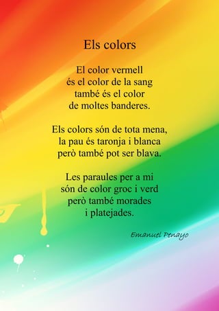 Els colors
El color vermell
és el color de la sang
també és el color
de moltes banderes.
Els colors són de tota mena,
la pau és taronja i blanca
però també pot ser blava.
Les paraules per a mi
són de color groc i verd
però també morades
i platejades.
EmanuelEmanuelEmanuelEmanuel PPPPenayoenayoenayoenayo
 