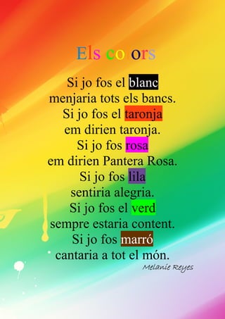 Els colors
Si jo fos el blanc
menjaria tots els bancs.
Si jo fos el taronja
em dirien taronja.
Si jo fos rosa
em dirien Pantera Rosa.
Si jo fos lila
sentiria alegria.
Si jo fos el verd
sempre estaria content.
Si jo fos marró
cantaria a tot el món.
MelanieMelanieMelanieMelanie ReyesReyesReyesReyes
 