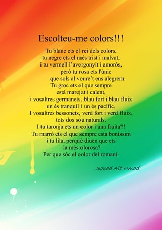 Escolteu-me colors!!!
Tu blanc ets el rei dels colors,
tu negre ets el més trist i malvat,
i tu vermell l’avergonyit i amorós,
però tu rosa ets l'únic
que sols al veure’t ens alegrem.
Tu groc ets el que sempre
està marejat i calent,
i vosaltres germanets, blau fort i blau fluix
un és tranquil i un és pacífic.
I vosaltres bessonets, verd fort i verd fluix,
tots dos sou naturals.
I tu taronja ets un color i una fruita?!
Tu marró ets el que sempre està boníssim
i tu lila, perquè diuen que ets
la més olorosa?
Per que sóc el color del romaní.
SouadSouadSouadSouad Ait HmadAit HmadAit HmadAit Hmad
 