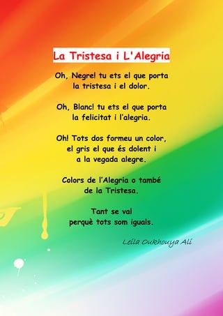 La Tristesa i L'Alegria
Oh, Negre! tu ets el que porta
la tristesa i el dolor.
Oh, Blanc! tu ets el que porta
la felicitat i l’alegria.
Oh! Tots dos formeu un color,
el gris el que és dolent i
a la vegada alegre.
Colors de l’Alegria o també
de la Tristesa.
Tant se val
perquè tots som iguals.
Leila Oukhouya AliLeila Oukhouya AliLeila Oukhouya AliLeila Oukhouya Ali
 