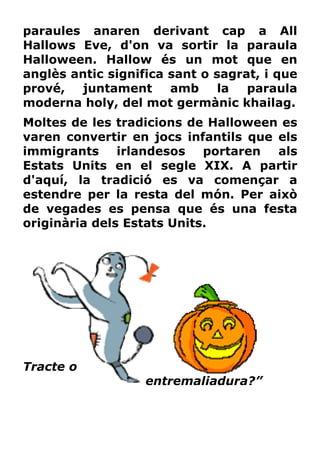 paraules anaren derivant cap a All
Hallows Eve, d'on va sortir la paraula
Halloween. Hallow és un mot que en
anglès antic significa sant o sagrat, i que
prové,   juntament     amb     la  paraula
moderna holy, del mot germànic khailag.
Moltes de les tradicions de Halloween es
varen convertir en jocs infantils que els
immigrants     irlandesos   portaren  als
Estats Units en el segle XIX. A partir
d'aquí, la tradició es va començar a
estendre per la resta del món. Per això
de vegades es pensa que és una festa
originària dels Estats Units.




Tracte o
                   entremaliadura?”
 