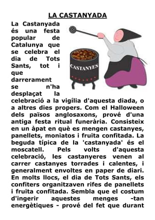 LA CASTANYADA
La Castanyada
és una festa
popular       de
Catalunya que
se celebra el
dia    de   Tots
Sants,    tot   i
que
darrerament
se          n'ha
desplaçat      la
celebració a la vigília d'aquesta diada, o
a altres dies propers. Com el Halloween
dels països anglosaxons, prové d'una
antiga festa ritual funerària. Consisteix
en un àpat en què es mengen castanyes,
panellets, moniatos i fruita confitada. La
beguda típica de la 'castanyada' és el
moscatell.      Pels    volts   d'aquesta
celebració, les castanyeres venen al
carrer castanyes torrades i calentes, i
generalment envoltes en paper de diari.
En molts llocs, el dia de Tots Sants, els
confiters organitzaven rifes de panellets
i fruita confitada. Sembla que el costum
d'ingerir     aquestes     menges     -tan
energètiques - prové del fet que durant
 