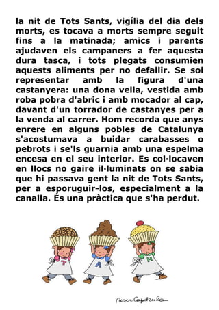 la nit de Tots Sants, vigília del dia dels
morts, es tocava a morts sempre seguit
fins a la matinada; amics i parents
ajudaven els campaners a fer aquesta
dura tasca, i tots plegats consumien
aquests aliments per no defallir. Se sol
representar     amb    la   figura   d'una
castanyera: una dona vella, vestida amb
roba pobra d'abric i amb mocador al cap,
davant d'un torrador de castanyes per a
la venda al carrer. Hom recorda que anys
enrere en alguns pobles de Catalunya
s'acostumava a buidar carabasses o
pebrots i se'ls guarnia amb una espelma
encesa en el seu interior. Es col—locaven
en llocs no gaire il—luminats on se sabia
que hi passava gent la nit de Tots Sants,
per a esporuguir-los, especialment a la
canalla. És una pràctica que s'ha perdut.
 