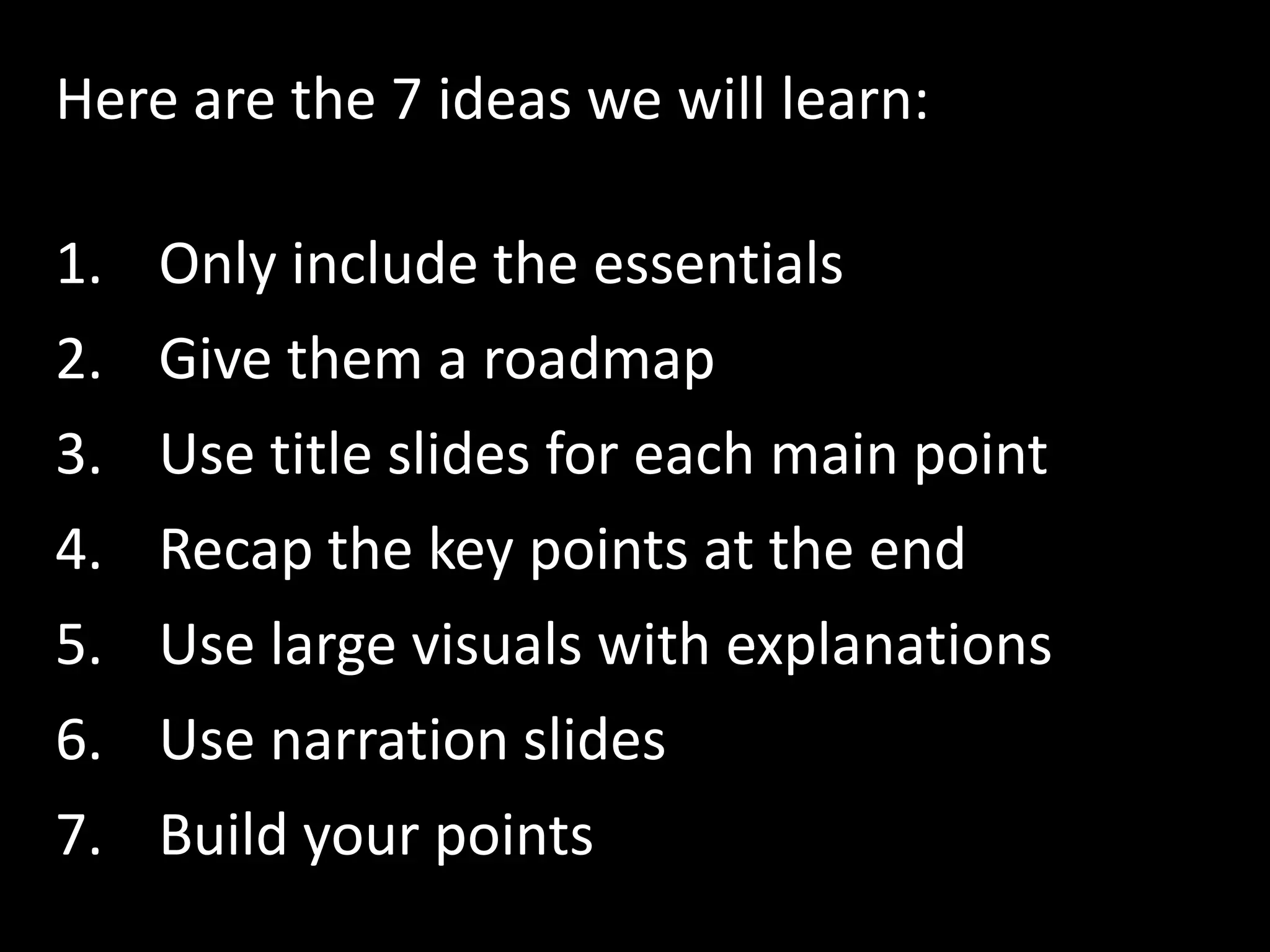 Here are the 7 ideas we will learn:

1. Only include the essentials
2.   Give them a roadmap
3.   Use title slides for each main point
4.   Recap the key points at the end
5.   Use large visuals with explanations
6.   Use narration slides
7.   Build your points
 