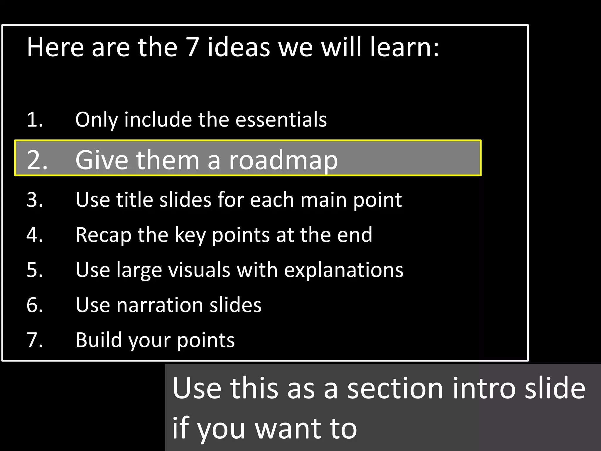 Here are the 7 ideas we will learn:

1.   Only include the essentials
2. Give them a roadmap
3.   Use title slides for each main point
4.   Recap the key points at the end
5.   Use large visuals with explanations
6.   Use narration slides
7.   Build your points

               Use this as a section intro slide
               if you want to
 