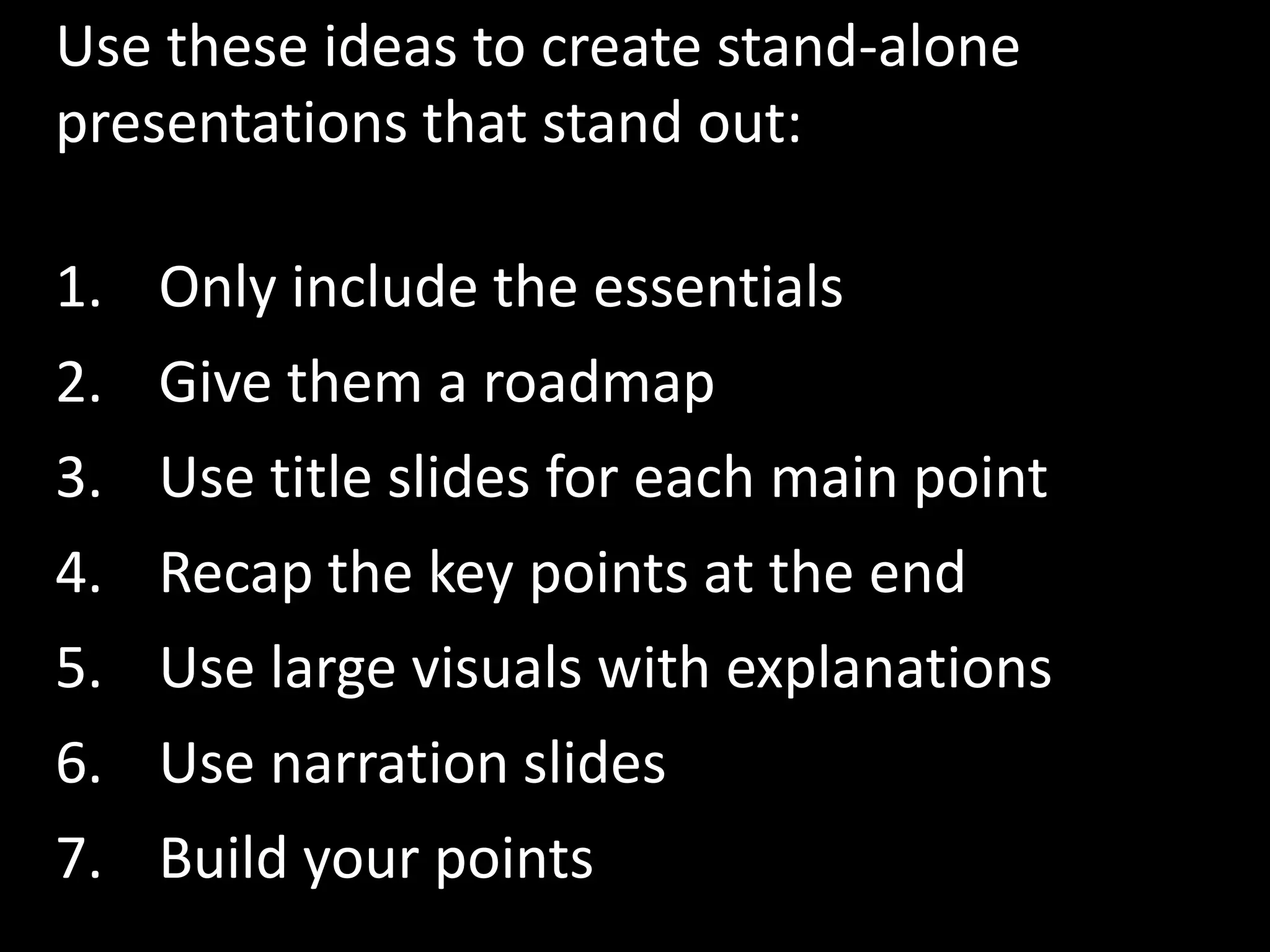 Use these ideas to create stand-alone
presentations that stand out:

1. Only include the essentials
2. Give them a roadmap
3. Use title slides for each main point
4.   Recap the key points at the end
5.   Use large visuals with explanations
6.   Use narration slides
7.   Build your points
 