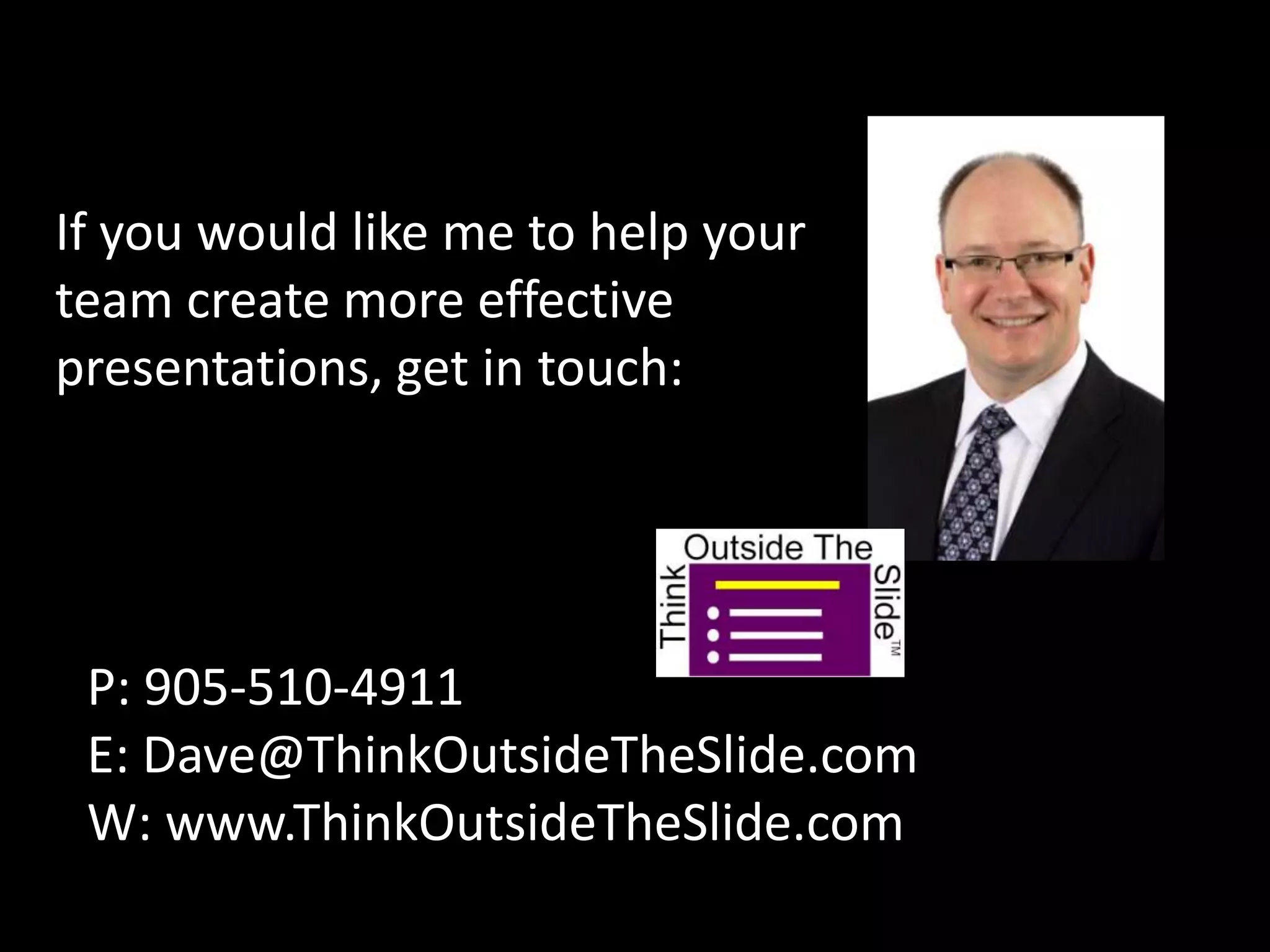 If you would like me to help your
team create more effective
presentations, get in touch:




 P: 905-510-4911
 E: Dave@ThinkOutsideTheSlide.com
 W: www.ThinkOutsideTheSlide.com
 
