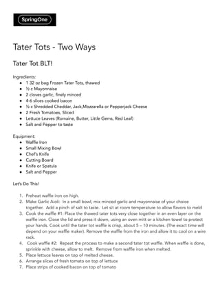 Tater Tots - Two Ways
Tater Tot BLT!
Ingredients:
● 1 32 oz bag Frozen Tater Tots, thawed
● ½ c Mayonnaise
● 2 cloves garlic, finely minced
● 4-6 slices cooked bacon
● ½ c Shredded Cheddar, Jack,Mozzarella or Pepperjack Cheese
● 2 Fresh Tomatoes, Sliced
● Lettuce Leaves (Romaine, Butter, Little Gems, Red Leaf)
● Salt and Pepper to taste
Equipment:
● Waffle Iron
● Small Mixing Bowl
● Chef’s Knife
● Cutting Board
● Knife or Spatula
● Salt and Pepper
Let’s Do This!
1. Preheat waffle iron on high.
2. Make Garlic Aioli: In a small bowl, mix minced garlic and mayonnaise of your choice
together. Add a pinch of salt to taste. Let sit at room temperature to allow flavors to meld
3. Cook the waffle #1: Place the thawed tater tots very close together in an even layer on the
waffle iron. Close the lid and press it down, using an oven mitt or a kitchen towel to protect
your hands. Cook until the tater tot waffle is crisp, about 5 – 10 minutes. (The exact time will
depend on your waffle maker). Remove the waffle from the iron and allow it to cool on a wire
rack.
4. Cook waffle #2: Repeat the process to make a second tater tot waffle. When waffle is done,
sprinkle with cheese, allow to melt. Remove from waffle iron when melted.
5. Place lettuce leaves on top of melted cheese.
6. Arrange slices of fresh tomato on top of lettuce
7. Place strips of cooked bacon on top of tomato
 