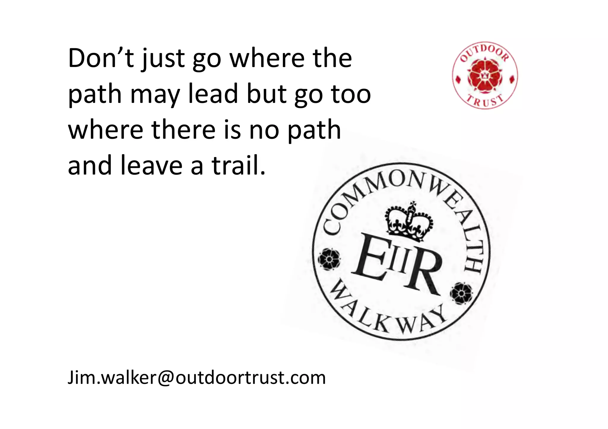 Don’t
just
go
where
the
path
may
lead
but
go
too
where
there
is
no
path
and
leave
a
trail.
Jim.walker@outdoortrust.com