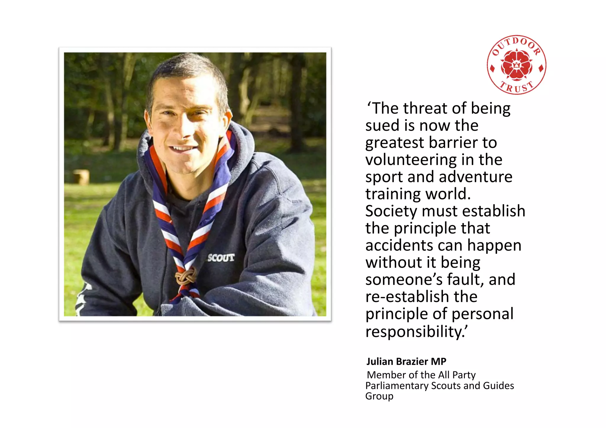 ‘The
threat
of
being
sued
is
now
the
greatest
barrier
to
volunteering
in
the
sport
and
adventure
training
world.
Society
must
establish
the
principle
that
accidents
can
happen
without
it
being
someone’s
fault,
and
re-‐establish
the
principle
of
personal
responsibility.’
Julian
Brazier
MP
Member
of
the
All
Party
Parliamentary
Scouts
and
Guides
Group