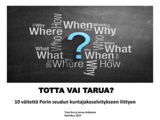 TOTTA VAI TARUA?
10 väitettä Porin seudun kuntajakoselvitykseen liittyen
Timo Aro ja Jarmo Asikainen
Helmikuu 2015
 