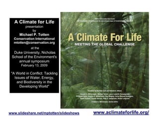 A Climate for Life
          presentation
               by
      Michael P. Totten
  Conservation International
  mtotten@conservation.org
             at the
  Duke University, Nicholas
 School of the Environment's
     annual symposium
       February 13, 2009

 quot;A World in Conflict: Tackling
   Issues of Water, Energy,
     and Biodiversity in the
      Developing Worldquot;




                                         www.aclimateforlife.org/
www.slideshare.net/mptotten/slideshows
 