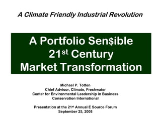 A Climate Friendly Industrial Revolution



 A Portfolio Sen$ible
    21 st Century

Market Transformation
                    Michael P. Totten
           Chief Advisor, Climate, Freshwater
    Center for Environmental Leadership in Business
                Conservation International

     Presentation at the 21st Annual E Source Forum
                   September 25, 2008
 
