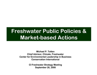 Freshwater Public Policies &
   Market-based Actions

                   Michael P. Totten
          Chief Advisor, Climate, Freshwater
   Center for Environmental Leadership in Business
               Conservation International

           CI Freshwater Strategy Meeting
                 September 26, 2008
 