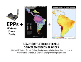 SOLAR	
  RESOURCE	
  OF	
  LATIN	
  AMERICA	
  
LEAST-­‐COST-­‐&-­‐RISK	
  LIFECYCLE	
  	
  
DELIVERED	
  ENERGY	
  SERVICES	
  
Michael	
  P	
  To,en,	
  Senior	
  Fellow,	
  Rocky	
  Mountain	
  Ins:tute,	
  Nov.	
  12,	
  2014	
  
Presenta:on	
  to	
  the	
  IDB	
  ENE	
  CSF	
  Energy	
  Training	
  Workshop	
  	
  
EPPs	
  +	
   +	
  
Eﬃciency	
  
Power	
  
Plants	
  
 