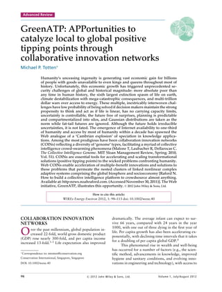 Advanced Review



GreenATP: APPortunities to
catalyze local to global positive
tipping points through
collaborative innovation networks
Michael P. Totten∗

               Humanity’s unceasing ingenuity is generating vast economic gain for billions
               of people with goods unavailable to even kings and queens throughout most of
               history. Unfortunately, this economic growth has triggered unprecedented se-
               curity challenges of global and historical magnitude: more absolute poor than
               any time in human history, the sixth largest extinction spasm of life on earth,
               climate destabilization with mega-catastrophic consequences, and multi-trillion
               dollar wars over access to energy. These multiple, inextricably interwoven chal-
               lenges have low probability of being solved if decision makers maintain the strong
               propensity to think and act as if life is linear, has no carrying capacity limits,
               uncertainty is controllable, the future free of surprises, planning is predictable
               and compartmentalized into silos, and Gaussian distributions are taken as the
               norm while fat-tail futures are ignored. Although the future holds irreducible
               uncertainties, it is not fated. The emergence of Internet availability to one-third
               of humanity and access by most of humanity within a decade has spawned the
               Web analogue of a ‘Cambrian explosion’ of speciation in knowledge applica-
               tions. Among the most prodigious have been collaboration innovation networks
               (COINs) reﬂecting a diversity of ‘genome’ types, facilitating a myriad of collective
               intelligence crowd-swarming phenomena (Malone T, Laubacher R, Dellarocas C.
               The Collective Intelligence Genome. MIT Sloan Management Review, Spring; 2010,
               Vol. 51). COINs are essential tools for accelerating and scaling transformational
               solutions (positive tipping points) to the wicked problems confronting humanity.
               Web COINs enable acceleration of multiple-beneﬁt innovations and solutions to
               these problems that permeate the nested clusters of linked nonlinear complex
               adaptive systems comprising the global biosphere and socioeconomy [Raford N.
               How to build a collective intelligence platform to crowdsource almost anything.
               Available at: http:news.noahraford.com. (Accessed November 30, 2011)]. The Web
               initiative, GreenATP, illustrates this opportunity. C 2012 John Wiley & Sons, Ltd.

                                                      How to cite this article:
                               WIREs Energy Environ 2012, 1: 98–113 doi: 10.1002/wene.40




COLLABORATION INNOVATION                                             dramatically. The average infant can expect to sur-
NETWORKS                                                             vive 66 years, compared with 24 years in the year
                                                                     1000, with one out of three dying in the ﬁrst year of
O     ver the past millennium, global population in-
      creased 22-fold, world gross domestic product
(GDP) rose nearly 300-fold, and per capita income
                                                                     life. Per capita growth has also been accelerating ex-
                                                                     ponentially, with declining time intervals that it takes
                                                                     for a doubling of per capita global GDP.4
increased 13-fold.1–3 Life expectation also improved
                                                                            This phenomenal rise in wealth and well-being
                                                                     has occurred for a number of factors (e.g., the scien-
∗
 Correspondence to: mtotten@conservation.org                         tiﬁc method, advancements in knowledge, improved
Conservation International, Singapore, Singapore                     hygiene and sanitary conditions, and evolving inno-
DOI: 10.1002/wene.40                                                 vations in engineering and technology), with access to


98                                                 c 2012 John Wiley & Sons, Ltd.                  Volume 1, July/August 2012
 