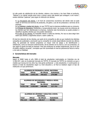 Un alto grado de satisfacción de los clientes, retiene a los mismos y los hace fieles al producto.
“Retener a un cliente resulta entre cinco y quince veces más barato que conseguir a uno nuevo”,
existen distintas “palancas” para lograr la retención de clientes:

    1. La Vinculación del cliente, o el nivel de compromiso económico del cliente este se suele
    medir en términos de tenencia de productos, de gasto y uso de los productos o servicios de la
    empresa.
    2. La Fidelidad o lealtad del cliente, en que TOTTO sea la empresa predilecta para su consumo.
    3. El Riesgo de Abandono, Analizando y comprendiendo tanto las causas como los síntomas de
    los clientes que han abandonado la empresa, mediante esta herramienta se puede predecir e
    identificar aquellos clientes que nos pueden abandonar.
    4. El valor de los clientes. Es imposible retener a todos los clientes, Por eso es clave elegir bien
    sobre que clientes y segmentos actuar y sobre cuáles no.

El nivel de retención de los clientes, por parte de la compañía es alto ya que mediante las distintas
campañas de publicidad y promoción que la compañía ha venido desarrollando durante los últimos
años, ha generado de manera progresiva un mayor nivel de apego y de identificación y
satisfacción, como se menciono anteriormente, de los clientes con la marca y con sus productos, ya
que según la gente de totto la empresa “más que productos se venden experiencias, que es lo que
el público objetivo recuerda”, conceptos que han aumentado el nivel de pertenencia hacia la marca
y con esto su fidelidad.

2 Características del mercado:

Mercado
Según el DANE hasta el año 2008 el total de estudiantes matriculados en Colombia era de
11.062.927, este es el potencial mercado de TOTTO. El mercado de TOTTO es creciente ya que a
medida que transcurren los años hay más gente profesional y más estudiantes. A continuación se
ilustran el total de estudiantes según su nivel educativo y al final se totalizan según el tipo de
institución a la que pertenecen.

                 ALUMNOS DE PRIMARIA A NIVEL NACIONAL
            Total      Oficial   No Oficial   Subsidiada
            4.927.782  3.943.161 704.632      279.989


                ALUMNOS DE SECUNDARIA Y MEDIA A NIVEL
                              NACIONAL
            Total     Oficial    No Oficial Subsidiada
            4.231.718 3.355.897  648.068    227.753




                  ALUMNOS DE JÓVENES Y ADULTOS A NIVEL
                               NACIONAL
            Total     Oficial   No Oficial   Subsidiada
            761.123   509.824   160.317      90.982
 