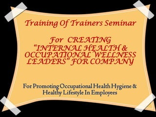 Training Of Trainers Seminar

     For CREATING
  “INTERNAL HEALTH &
OCCUPATIONAL WELLNESS
LEADERS” FOR COMPANY


For Promoting Occupational Health Hygiene &
       Healthy Lifestyle In Employees
 
