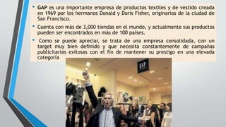 • GAP es una importante empresa de productos textiles y de vestido creada
en 1969 por los hermanos Donald y Doris Fisher, originarios de la ciudad de
San Francisco.
• Cuenta con más de 3,000 tiendas en el mundo, y actualmente sus productos
pueden ser encontrados en más de 100 países.
• Como se puede apreciar, se trata de una empresa consolidada, con un
target muy bien definido y que necesita constantemente de campañas
publicitarias exitosas con el fin de mantener su prestigo en una elevada
categoría
 