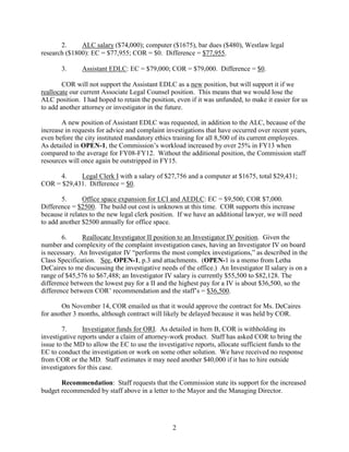 2.
ALC salary ($74,000); computer ($1675), bar dues ($480), Westlaw legal
research ($1800): EC = $77,955; COR = $0. Difference = $77,955.
3.

Assistant EDLC: EC = $79,000; COR = $79,000. Difference = $0.

COR will not support the Assistant EDLC as a new position, but will support it if we
reallocate our current Associate Legal Counsel position. This means that we would lose the
ALC position. I had hoped to retain the position, even if it was unfunded, to make it easier for us
to add another attorney or investigator in the future.
A new position of Assistant EDLC was requested, in addition to the ALC, because of the
increase in requests for advice and complaint investigations that have occurred over recent years,
even before the city instituted mandatory ethics training for all 8,500 of its current employees.
As detailed in OPEN-1, the Commission’s workload increased by over 25% in FY13 when
compared to the average for FY08-FY12. Without the additional position, the Commission staff
resources will once again be outstripped in FY15.
4.
Legal Clerk I with a salary of $27,756 and a computer at $1675, total $29,431;
COR = $29,431. Difference = $0.
5.
Office space expansion for LCI and AEDLC: EC = $9,500; COR $7,000.
Difference = $2500. The build out cost is unknown at this time. COR supports this increase
because it relates to the new legal clerk position. If we have an additional lawyer, we will need
to add another $2500 annually for office space.
6.
Reallocate Investigator II position to an Investigator IV position. Given the
number and complexity of the complaint investigation cases, having an Investigator IV on board
is necessary. An Investigator IV “performs the most complex investigations,” as described in the
Class Specification. See, OPEN-1, p.3 and attachments. (OPEN-1 is a memo from Letha
DeCaires to me discussing the investigative needs of the office.) An Investigator II salary is on a
range of $45,576 to $67,488; an Investigator IV salary is currently $55,500 to $82,128. The
difference between the lowest pay for a II and the highest pay for a IV is about $36,500, so the
difference between COR’ recommendation and the staff’s = $36,500.
On November 14, COR emailed us that it would approve the contract for Ms. DeCaires
for another 3 months, although contract will likely be delayed because it was held by COR.
7.
Investigator funds for ORI. As detailed in Item B, COR is withholding its
investigative reports under a claim of attorney-work product. Staff has asked COR to bring the
issue to the MD to allow the EC to use the investigative reports, allocate sufficient funds to the
EC to conduct the investigation or work on some other solution. We have received no response
from COR or the MD. Staff estimates it may need another $40,000 if it has to hire outside
investigators for this case.
Recommendation: Staff requests that the Commission state its support for the increased
budget recommended by staff above in a letter to the Mayor and the Managing Director.

2

 