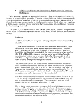 B.

For Discussion: Corporation Counsel’s Lack of Response to certain Commission
Staff Requests.

Since September, Donna Leong (Corp Counsel) and other cabinet members have failed to provide
responses in several significant outstanding EC matters. As described below, the information requested is
central to conducting the work of the EC, such as investigating alleged misconduct, taking positions on
bills at Council, budget and case planning or other Commission matters. This is unique in my experience
at the EC, requires significant effort to bring before the Commission and delays and detracts from doing
the Commission’s primary work.
On October 10, 2013, I sent a reminder email to Corp Counsel, below. The italics are my comments
for your review. Because similar problems continue to arise, I have included them after the discussion of
the email.
Dear Donna,
I would appreciate COR responding to the following matters that continue to outstanding
with COR:
1. The Commission's Request for Approval and Authorization: Electronic Files, dated
September 26, 2013 to Mark Wong [Director Department of Information Technology
(DIT)], Carolee Kubo [Director of the Department of Human Resources (DHR)] and
Ember Shinn [the Managing Director (MD)]. The requests appear to have been sent from
either DHR or MD to COR. Status: An email was sent to you on October 3 asked for
immediate action, but there was no response. On October 7, I asked Ardis for help to
locate them. As of yesterday, she hadn't been able to locate them. These requests are
needed to conduct investigations of alleged misconduct.
These Requests for Approval and Authorization to review electronic files are regularly
used by various agencies to obtain electronic information like emails on city computers.
We use a form provided by the Director of the DIT. Much of the factual basis in the Patty
Teruya case was provided for by our use of this process. Advisory Opinion No. 2011-8
(Ms. Teruya accessed over 2,000 websites not related to work and sent almost 200 emails
unrelated to work from her city computer in a few-month period.)
In the three cases for which we sent Requests, we asked only for emails. Under RCH Sec.
11-104 and the city’s computer use policy, city personnel are prohibited from using city
email access to send non-city related emails. There is no privacy protection for the
emails because they are supposed to relate only to city work.
When we did not receive approval or responses to the September 26 Requests, we sent
another set of Requests for the same information October 11. A redacted copy of our
Request is attached as OPEN-2. Unfortunately, no response was received from DHR or
COR. Calls and emails asking for a response from DHR went unanswered. The delays
have slowed the investigation of 3 cases and impeded our preparation for a witness in the
contested case hearing that was heard last month.

3

 