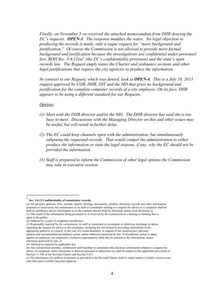 Finally, on November 5 we received the attached memorandum from DHR denying the
EC’s requests. OPEN-3. The response muddies the water. No legal objection to
producing the records is made, only a vague request for “more background and
justification.” Of course the Commission is not allowed to provide more factual
background and justification because the investigations are confidential under personnel
law, ROH Sec. 3-6.12(a)1 (the EC’s confidentiality provision) and the state’s open
records law. The Request amply states the Charter and ordinance sections and other
legal justifications that require the city agencies to produce the information.
In contrast to our Request, which was denied, look at OPEN-4. This is a July 18, 2013
request approved by COR, DHR, DIT and the MD that gives no background and
justification for the complete computer records of a city employee. On its face, DHR
appears to be using a different standard for our Requests.
Options:
(1) Meet with the DHR director and/or the MD. The DHR director has said she is too
busy to meet. Discussions with the Managing Director on this and other issues may
be useful, but will result in further delay.
(2) The EC could keep channels open with the administration, but simultaneously
subpoena the requested records. That would compel the administration to either
produce the information or state the legal reasons, if any, why the EC should not be
provided the information.
(3) Staff is prepared to inform the Commission of other legal options the Commission
may take in executive session.

1

Sec. 3-6.12 Confidentiality of commission records.
(a) All advisory opinions, files, records, reports, writings, documents, exhibits, electronic records and other information
prepared or received by the commission or its staff or consultants relating to a request for advice or a complaint shall be
held in confidence and no information as to the contents thereof shall be disclosed, unless such disclosure is:
(1) The result of the information being presented to or received by the commission at a hearing or meeting that is
open to the public;
(2) Ordered by a court of competent jurisdiction;
(3) Reasonably required by the commission, its staff or consultant to investigate or otherwise discharge its duties
regarding the request for advice or the complaint, including but not limited to providing information to the
appointing authority or council, in the case of a councilmember, in support of the commission's advisory
opinion and recommended disciplinary action, unless otherwise protected by law. If disciplinary action is taken
against an employee, the employee's exclusive representative shall also be entitled to the information, unless
otherwise protected by law; or
(4) Allowed or required by applicable law.
(b) Any commission member, commission staff member or consultant who discloses information related to a request for
advice or complaint, unless disclosure is allowed pursuant to subsection (a), shall be subject to the applicable provisions of
Section 11-106 of the Revised Charter and Section 3-8.5.
(c) The disclosures of conflicts of interests as provided in the Revised Charter shall be made matters of public record at any
time that such a conflict becomes apparent.

4

 