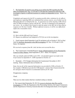 2. My September 26 email to you asking you to inform the MD regarding the ORI
ethics investigation (EC Nos. 12-218 and 13-239) that the Commission needs the COR
investigative reports or sufficient resources to conduct an independent review. Status: No
response.
Complaints and requests for the EC to examine possible ethics violations by city officers
and employees regarding ORI were submitted from various sources, one of whom was the
Managing Director on behalf of the city. As reported at an earlier meeting, COR will not
share its ORI investigative reports with the EC. Nor has it committed to any funding for
our review. So, we asked Corp Counsel to take the matter to the MD, but we have had no
response over the last 2 months. Without sufficient resources, it will be very difficult for
staff to do a reasonable review.
Options:
(1) Meet with the MD and Corp Counsel;
(2) Request an additional sum budgeted to FY15 for use in the investigation.
3. Email requests dated September 6 and 26 and phone call on October 9, 2013 to Paul
Aoki for electronic documents in the ORI investigation, EC Nos. 12-218 and 13-329.
Status: No response.
We received a response from Mr. Aoki, but have not received the discs.
4. The Commission's Amended Request: Scope of Representation of City Personnel by
Council in Ethics Matters, dated September 6, 2013. Status: No response.
This was initially asked of COR in early 2013. An amended request was made to the
Corp Counsel on September 9. COR responded on October 25.
5. Reminder -- FY15 budget information for Commission's November 4, 2013
meeting. Status: Information due on October 18.
Some, but not all, of the requested information was provided by COR on October 25.
For example, COR did not provide the COR deputies’ salaries that it had promised the
EC and upon which it based its recommended salaries for EC staff.
I'd appreciate a response.
Chuck
There are two other matters that have resulted in delays or denials.
6. Our request dated September 20, 2013 for access to electronic data files used by
investigators (at COR, the Department of the Prosecuting Attorney, the Liquor Commission
and the Department of Attorney General) that allow for background checks of investigation

5

 