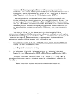 witnesses and subjects regarding their history of violence and drug use, and other
information. This is critical to for the personal safety of our investigator and staff, as well as
to obtain other relevant information in the course of an ethics investigation, as detailed in
OPEN-1, pages 6-7. On November 4, COR denied the request. OPEN-5.
7. Our repeated requests since June 1 to discuss Bill 32 (ethics coverage for bus transit
provider) with COR, DTS and/or Oahu Transit Services have been denied. However, COR
did send a copy of the proposed OTS ethics policies in mid-September. Executive Matters
and Legal Affairs Chair Councilmember Menor has shared the EC staff’s comments with the
various stakeholders. But after several weeks the DTS director, Michael Formby, has still
not responded fully to basic questions about how DTS monitors ethics issues that arise at
OTS.
Two points are clear, (1) we have not had these types of problems with COR or
administrations in the past, and (2) the various actions and inactions combine to seriously interfere
with the Commission carrying out its duties for the public. An overall resolution is necessary or the
Commission will be placed in a position where it will have to replace cooperation with the
administrative agencies with legal demands, which will benefit no one.
C.

For Discussion: Request by the Star Advertiser to have a Question and Answer Interview
with the Executive Director/Legal Counsel.
A brief report will be made at the meeting.

D.

For Information: Corporation Counsel’s Response to the Commission’s Amended
Request Re Scope of Representation of COR in Ethics Matters, dated September 6. 2013.

This matter was deferred from the November 4, 2013 meeting. EXEC-7 and EXEC-8
are the Commission request and COR’s response, respectively and are included in Dropbox for
November 4.
Should you have any questions or comments, please contact Laurie or me.

6

 