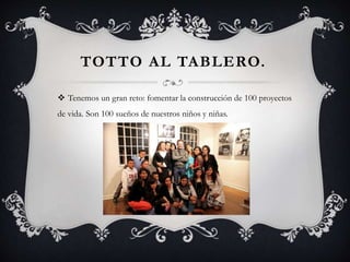 TOTTO AL TABLERO.
 Tenemos un gran reto: fomentar la construcción de 100 proyectos
de vida. Son 100 sueños de nuestros niños y niñas.
 