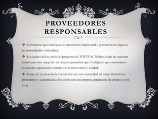 PROVEEDORES
RESPONSABLES
 Generamos oportunidades de crecimiento empresarial y generación de ingresos
en comunidades vulnerables.
 Los padres de los niños del programa de TOTTO la Tablero, todas las mañanas
comienzan muy temprano su día para garantizar que el refrigerio que consumimos
en nuestra organización cuente con el mejor sabor y calidad.
 Luego de un proceso de formación con esta comunidad en temas financieros,
productivos y comerciales, ellos ahora son una empresa generadora de empleo y con
un g
 