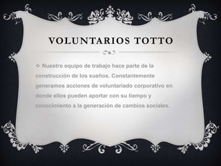VOLUNTARIOS TOTTO
 Nuestro equipo de trabajo hace parte de la
construcción de los sueños. Constantemente
generamos acciones de voluntariado corporativo en
donde ellos pueden aportar con su tiempo y
conocimiento a la generación de cambios sociales.
 