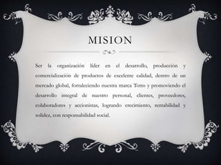 MISION
Ser la organización líder en el desarrollo, producción y
comercialización de productos de excelente calidad, dentro de un
mercado global, fortaleciendo nuestra marca Totto y promoviendo el
desarrollo integral de nuestro personal, clientes, proveedores,
colaboradores y accionistas, logrando crecimiento, rentabilidad y
solidez, con responsabilidad social.
 
