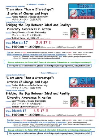 ～	Tottori	JALT	Presents	～	
Language	Teaching	Workshop	1:	
"I am More Than a Stereotype":
Stories of Change and Hope
Presenter:	Parisa	Mehran	of	Osaka	University	
パリサ	メへラン（大阪大学）	
Language	Teaching	Workshop	2:	
Bridging the Gap Between Ideal and Reality:
Diversity Awareness in Action
Presenter:	Gerry	Yokota	of	Osaka	University	
ジェリー ヨコタ（大阪大学）	
Location:	Tottori	University	鳥取大学（湖山キャンパス）
				
When:	March	17										3 月 17 日	
Time:	14:00pm	～	16:00pm		(Room	opens	from	13:45)	(Please	be	seated	by	13:55)
	
	
	
	
	
		
	
	
Cost:	JALT	Members	are	FREE.		Non-JALT	Members	are	1000	Yen.		Students	are	500	Yen.				JALT 会員は無料、非会員は 1000 円、学生割引は 500 円。	
Event	information,	presentation	abstracts,	presenter	bios,	or	questions:				•	Email		tottori.jalt@gmail.com	
•	Tottori	JALT	Homepage		https://sites.google.com/site/tottorijalt/			and				https://jalt.org/groups/chapters/tottori	
•	Tottori	JALT	Facebook	page		https://www.facebook.com/Tottori.JALT	
		
	
	
Sign-up and receive the Tottori JALT Events & Information E-Newsletter at: http://eepurl.com/cwqoPr		
	
	
	
	
For	up-to-date	information,	please	visit:	https://sites.google.com/site/tottorijalt/	
	
	
～	Tottori	JALT	Presents	～	
Language	Teaching	Workshop	1:	
"I am More Than a Stereotype":
Stories of Change and Hope
Presenter:	Parisa	Mehran	of	Osaka	University	
パリサ	メへラン（大阪大学）	
Language	Teaching	Workshop	2:	
Bridging the Gap Between Ideal and Reality:
Diversity Awareness in Action
Presenter:	Gerry	Yokota	of	Osaka	University	
ジェリー ヨコタ（大阪大学）	
Location:	Tottori	University	鳥取大学（湖山キャンパス）
				
When:	March	17										3 月 17 日	
Time:	14:00pm	～	16:00pm		(Room	opens	from	13:45)	(Please	be	seated	by	13:55)
	
	
	
	
	
		
	
Cost:	JALT	Members	are	FREE.		Non-JALT	Members	are	1000	Yen.		Students	are	500	Yen.				JALT 会員は無料、非会員は 1000 円、学生割引は 500 円。	
Event	information,	presentation	abstracts,	presenter	bios,	or	questions:				•	Email		tottori.jalt@gmail.com	
•	Tottori	JALT	Homepage		https://sites.google.com/site/tottorijalt/			and				https://jalt.org/groups/chapters/tottori	
•	Tottori	JALT	Facebook	page		https://www.facebook.com/Tottori.JALT	
		
	
	
Sign-up and receive the Tottori JALT Events & Information E-Newsletter at: http://eepurl.com/cwqoPr		
	
	
	
	
For	up-to-date	information,	please	visit:	https://sites.google.com/site/tottorijalt/	
Parisa
Mehran
Gerry
Yokota
Parisa
Mehran
Gerry
Yokota
 