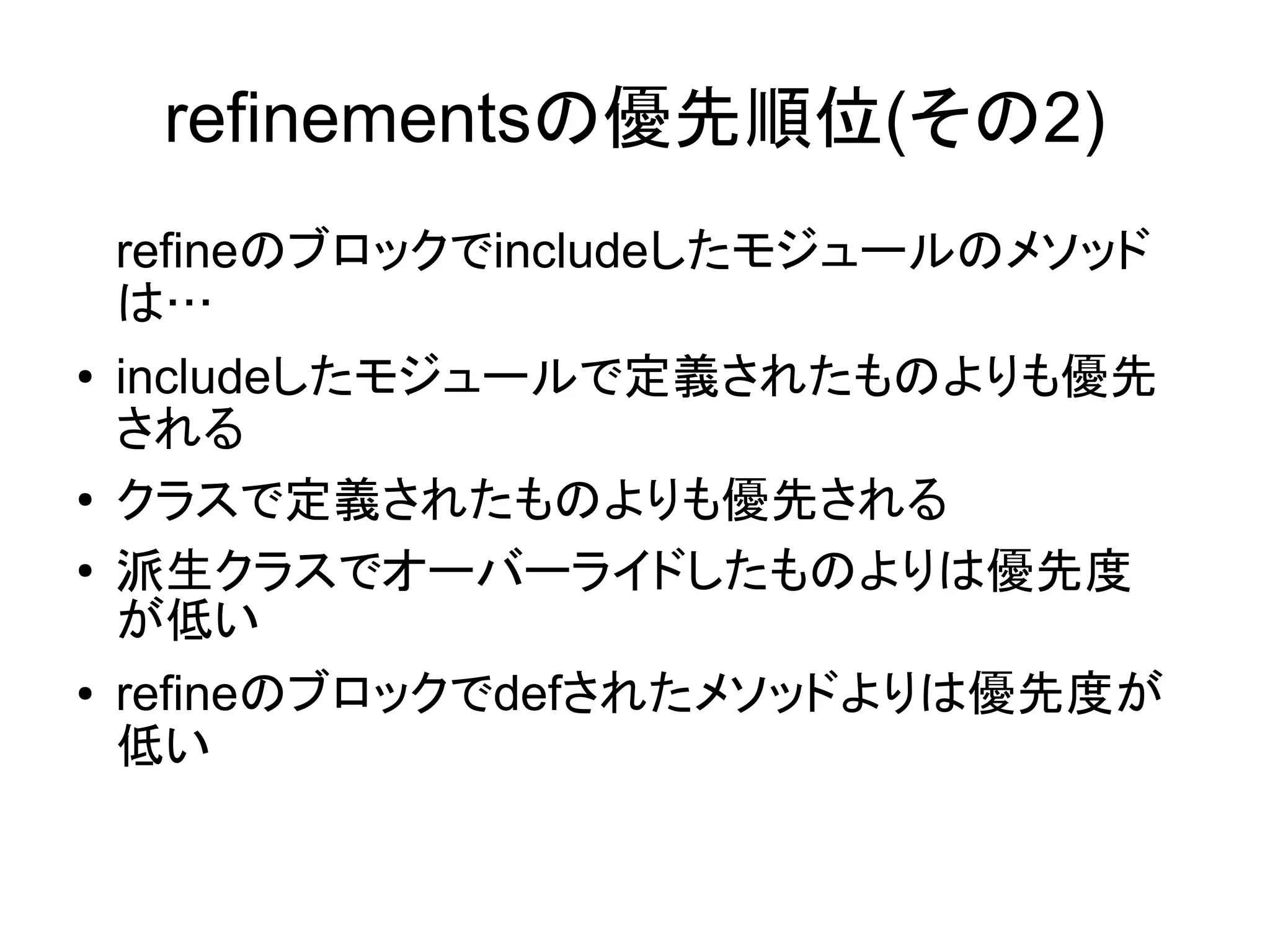 refinementsの優先順位(その2)
    refineのブロックでincludeしたモジュールのメソッド
    は…
●   includeしたモジュールで定義されたものよりも優先
    される
●
    クラスで定義されたものよりも優先される
●   派生クラスでオーバーライドしたものよりは優先度
    が低い
●   refineのブロックでdefされたメソッドよりは優先度が
    低い
 