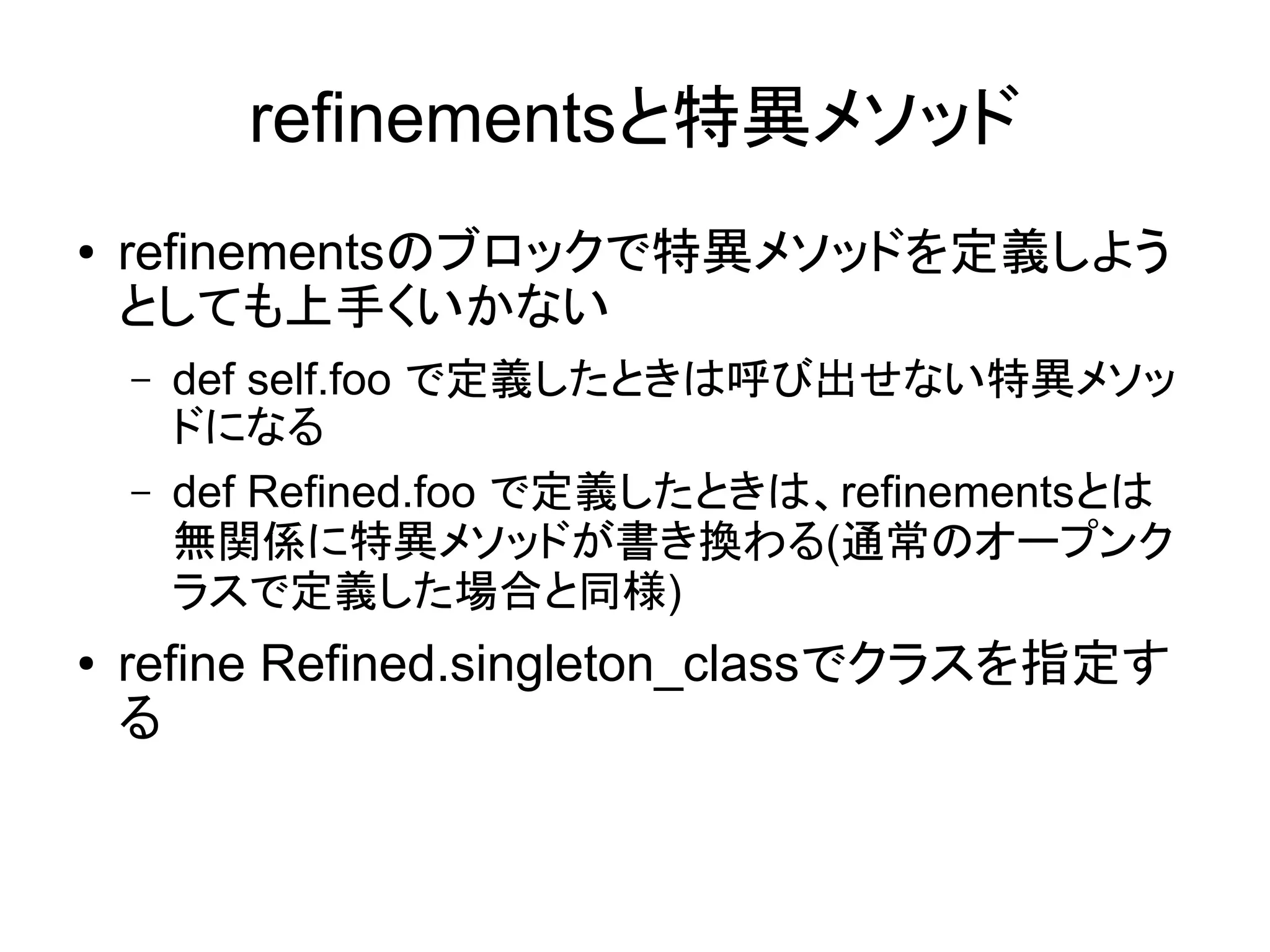 refinementsと特異メソッド
●   refinementsのブロックで特異メソッドを定義しよう
    としても上手くいかない
    –   def self.foo で定義したときは呼び出せない特異メソッ
        ドになる
    –   def Refined.foo で定義したときは、refinementsとは
        無関係に特異メソッドが書き換わる(通常のオープンク
        ラスで定義した場合と同様)
●   refine Refined.singleton_classでクラスを指定す
    る
 