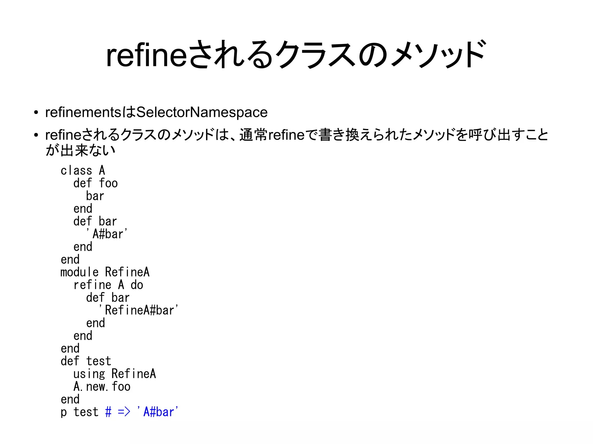 refineされるクラスのメソッド
●   refinementsはSelectorNamespace
●   refineされるクラスのメソッドは、通常refineで書き換えられたメソッドを呼び出すこと
    が出来ない
      class A
        def foo
          bar
        end
        def bar
          'A#bar'
        end
      end
      module RefineA
        refine A do
          def bar
            'RefineA#bar'
          end
        end
      end
      def test
        using RefineA
        A.new.foo
      end
      p test # => 'A#bar'
 