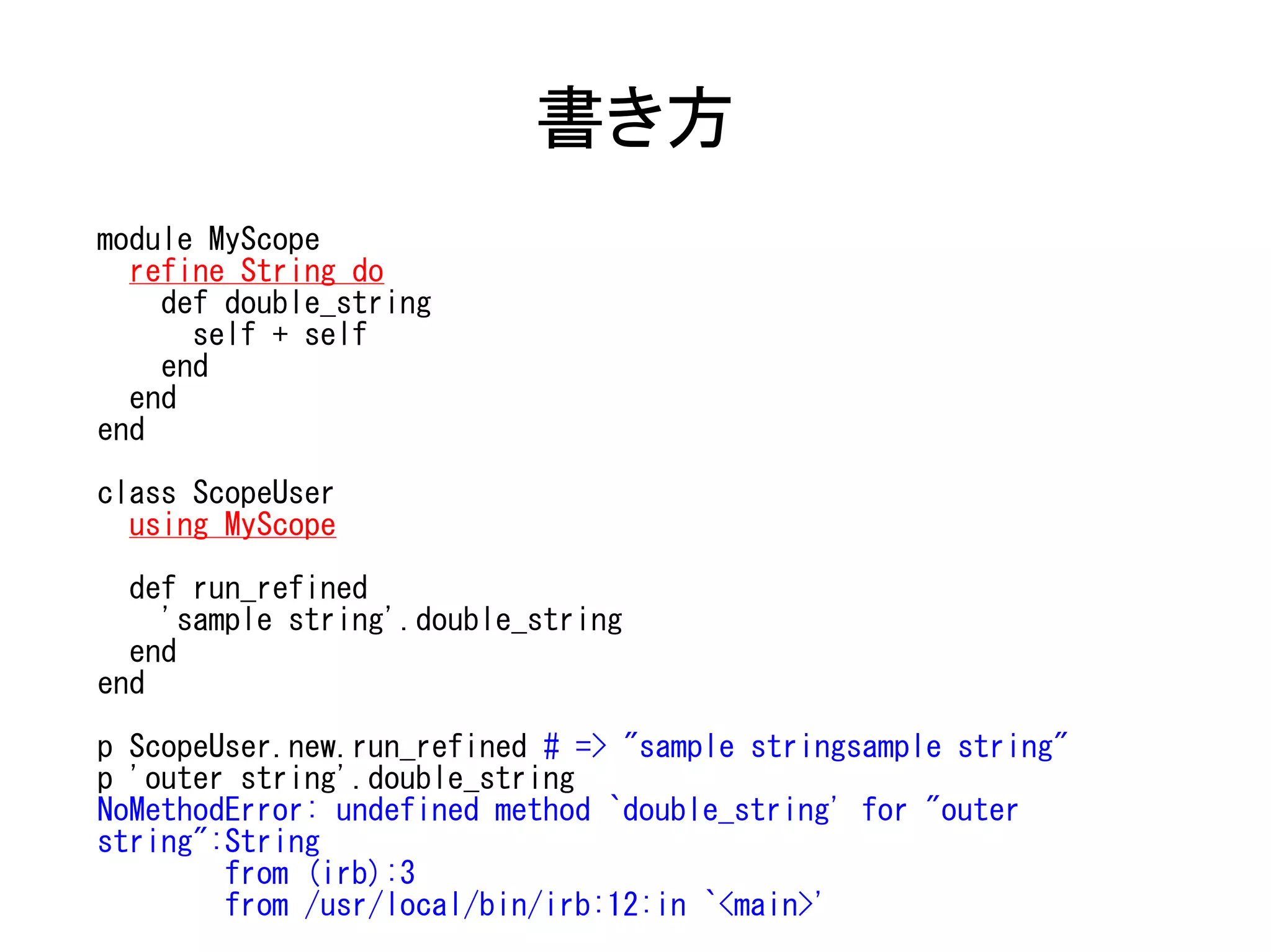 書き方
module MyScope
  refine String do
    def double_string
      self + self
    end
  end
end

class ScopeUser
  using MyScope

  def run_refined
    'sample string'.double_string
  end
end

p ScopeUser.new.run_refined # => "sample stringsample string"
p 'outer string'.double_string
NoMethodError: undefined method `double_string' for "outer
string":String
        from (irb):3
        from /usr/local/bin/irb:12:in `<main>'
 