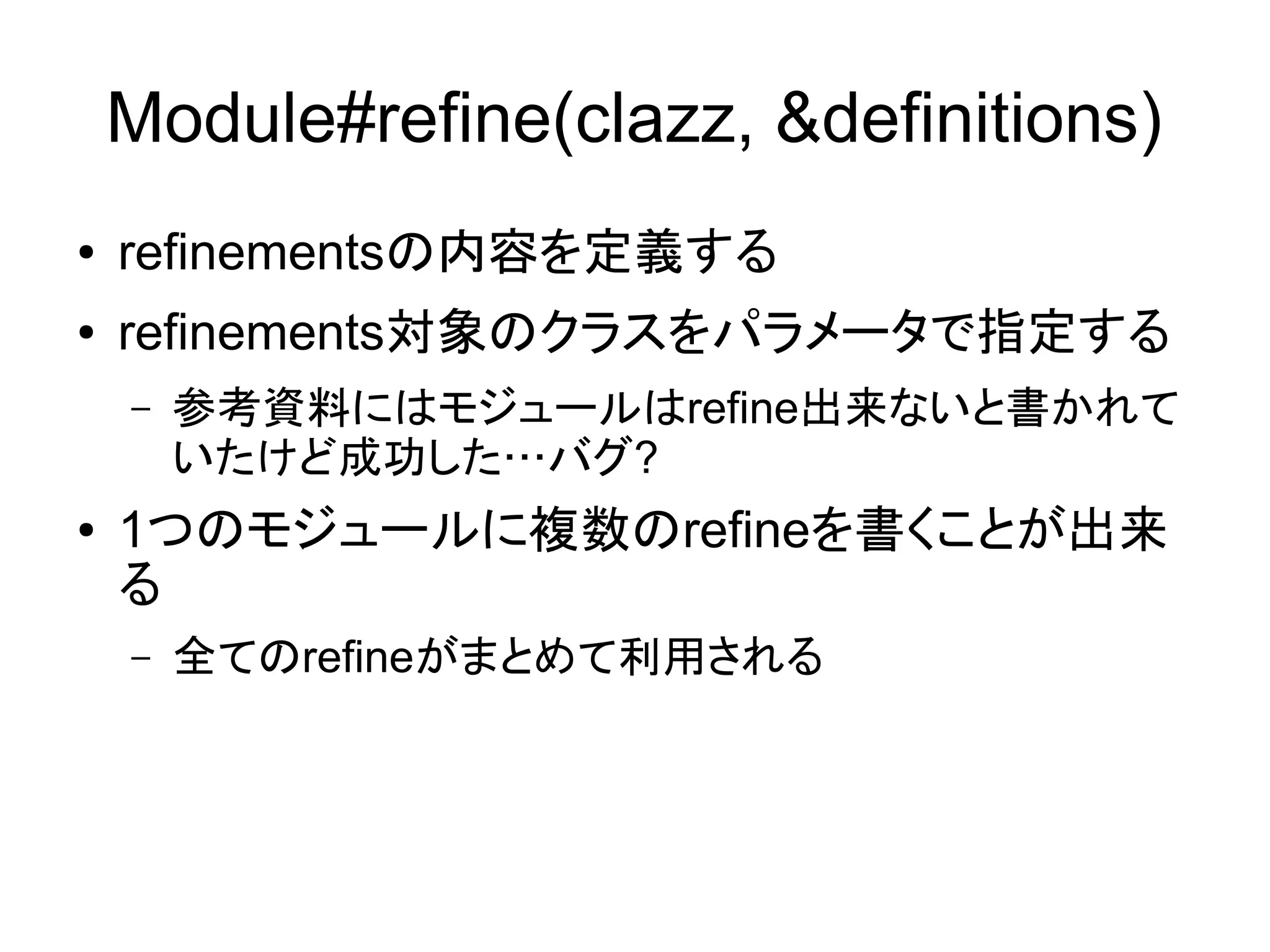 Module#refine(clazz, &definitions)
●   refinementsの内容を定義する
●   refinements対象のクラスをパラメータで指定する
    –   参考資料にはモジュールはrefine出来ないと書かれて
        いたけど成功した…バグ?
●   1つのモジュールに複数のrefineを書くことが出来
    る
    –   全てのrefineがまとめて利用される
 
