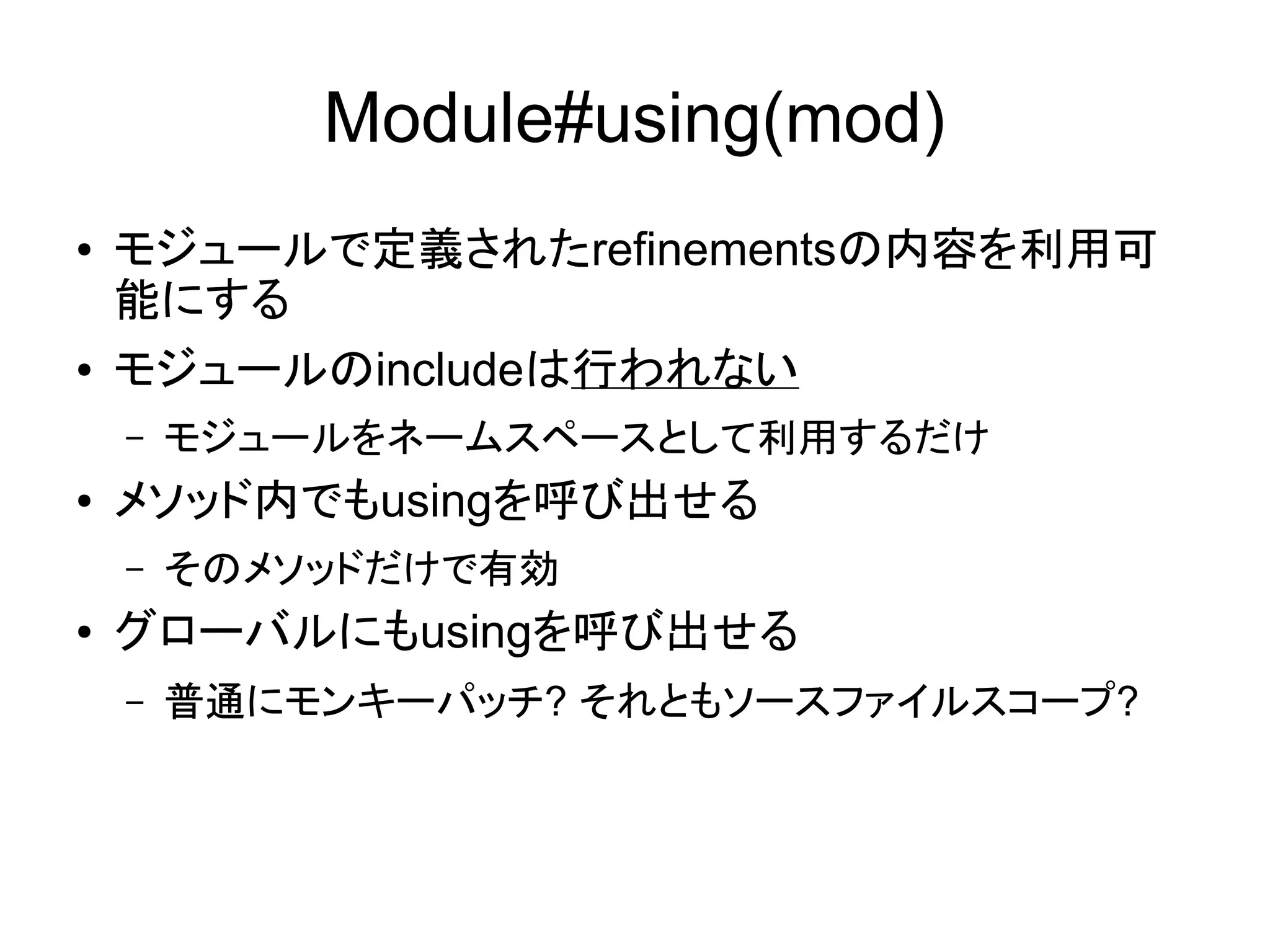 Module#using(mod)
●   モジュールで定義されたrefinementsの内容を利用可
    能にする
●   モジュールのincludeは行われない
    –   モジュールをネームスペースとして利用するだけ
●   メソッド内でもusingを呼び出せる
    –   そのメソッドだけで有効
●   グローバルにもusingを呼び出せる
    –   普通にモンキーパッチ? それともソースファイルスコープ?
 