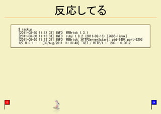 反応してる
     $ rackup
     [2011-08-30   11:18:31] INFO    WEBrick 1.3.1
     [2011-08-30   11:18:31] INFO    ruby 1.9.2 (2011-02-18) [i686-linux]
     [2011-08-30   11:18:31] INFO    WEBrick::HTTPServer#start: pid=8494 port=9292
     127.0.0.1 -   - [30/Aug/2011   11:18:40] "GET / HTTP/1.1" 200 - 0.0012




12                                                                                   34
 