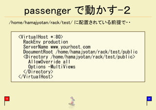 passenger で動かす-２
     /home/hamajyotan/rack/test/ に配置されている前提で・・

        <VirtualHost *:80>
          RackEnv production
          ServerName www.yourhost.com
          DocumentRoot /home/hamajyotan/rack/test/public
          <Directory /home/hamajyotan/rack/test/public>
            AllowOverride all
            Options -MultiViews
          </Directory>
        </VirtualHost>



16                                                         34
 