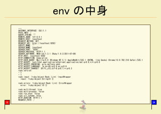 env の中身
     ---
     GATEWAY_INTERFACE: CGI/1.1
     PATH_INFO: /
     QUERY_STRING: ""
     REMOTE_ADDR: 127.0.0.1
     REMOTE_HOST: localhost
     REQUEST_METHOD: GET
     REQUEST_URI: http://localhost:9292/
     SCRIPT_NAME: ""
     SERVER_NAME: localhost
     SERVER_PORT: "9292"
     SERVER_PROTOCOL: HTTP/1.1
     SERVER_SOFTWARE: WEBrick/1.3.1 (Ruby/1.9.2/2011-07-09)
     HTTP_HOST: localhost:9292
     HTTP_CONNECTION: keep-alive
     HTTP_USER_AGENT: Mozilla/5.0 (Windows NT 5.1) AppleWebKit/535.1 (KHTML, like Gecko) Chrome/13.0.782.218 Safari/535.1
     HTTP_ACCEPT: text/html,application/xhtml+xml,application/xml;q=0.9,*/*;q=0.8
     HTTP_ACCEPT_ENCODING: gzip,deflate,sdch
     HTTP_ACCEPT_LANGUAGE: ja,en-US;q=0.8,en;q=0.6
     HTTP_ACCEPT_CHARSET: Shift_JIS,utf-8;q=0.7,*;q=0.3
     rack.version:
     - 1
     - 1
     rack.input: !ruby/object:Rack::Lint::InputWrapper
       input: !ruby/object:StringIO {}
     rack.errors: !ruby/object:Rack::Lint::ErrorWrapper
       error: !ruby/object:IO {}
     rack.multithread: true
     rack.multiprocess: false
     rack.run_once: false
     rack.url_scheme: http
     HTTP_VERSION: HTTP/1.1
     REQUEST_PATH: /
18                                                                                                                          34
 